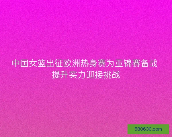 中国女篮出征欧洲热身赛为亚锦赛备战 提升实力迎接挑战