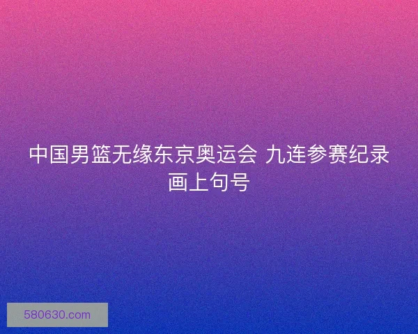 中国男篮无缘东京奥运会 九连参赛纪录画上句号