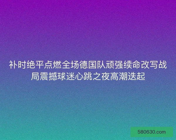 补时绝平点燃全场德国队顽强续命改写战局震撼球迷心跳之夜高潮迭起